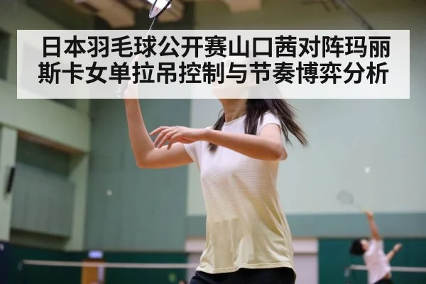 日本羽毛球公开赛山口茜对阵玛丽斯卡女单拉吊控制与节奏博弈分析（Kaiyun sports）