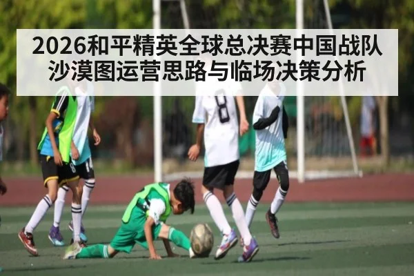 2026和平精英全球总决赛中国战队沙漠图运营思路与临场决策分析