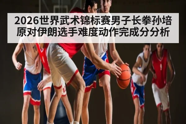 2026世界武术锦标赛男子长拳孙培原对伊朗选手难度动作完成分分析