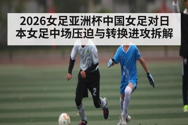 2026女足亚洲杯中国女足对日本女足中场压迫与转换进攻拆解 - Kaiyun sports